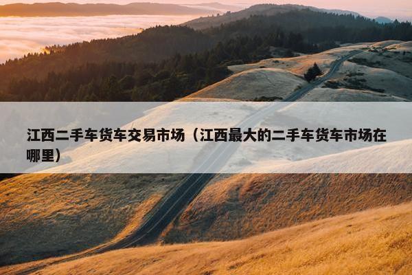 江西二手车货车交易市场（江西最大的二手车货车市场在哪里）