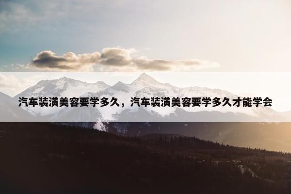 汽车装潢美容要学多久，汽车装潢美容要学多久才能学会