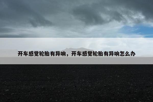 开车感觉轮胎有异响，开车感觉轮胎有异响怎么办