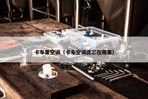 卡车里空调（卡车空调滤芯在哪里）