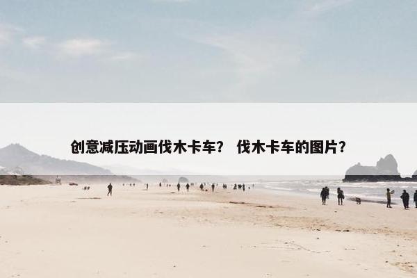 创意减压动画伐木卡车？ 伐木卡车的图片？