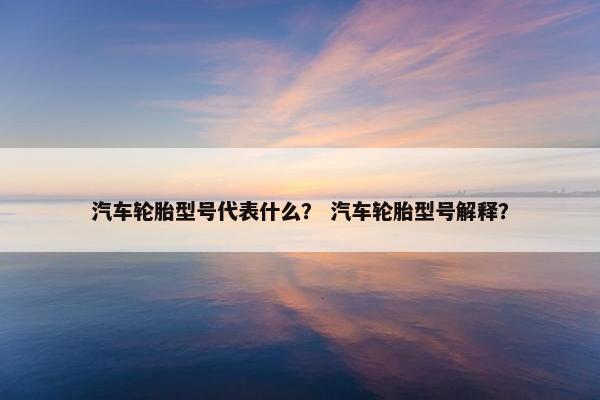 汽车轮胎型号代表什么？ 汽车轮胎型号解释？