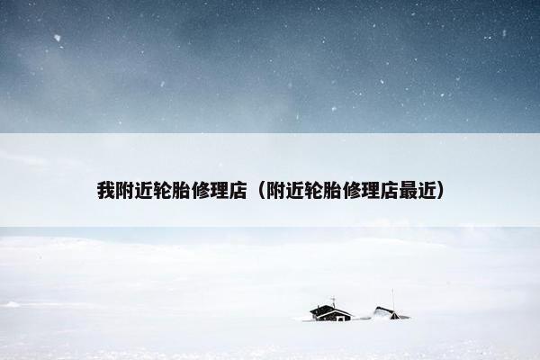 我附近轮胎修理店（附近轮胎修理店最近）