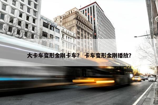 大卡车变形金刚卡车？ 卡车变形金刚播放？