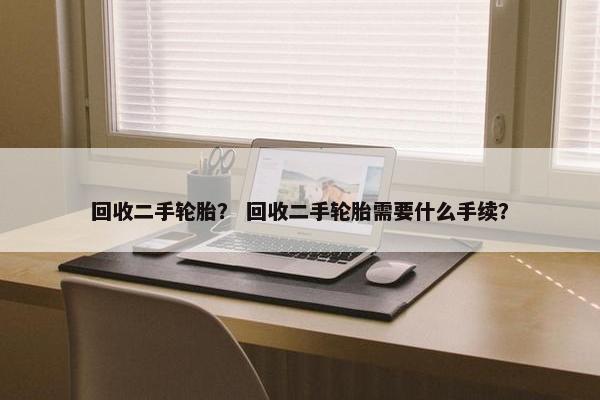 回收二手轮胎？ 回收二手轮胎需要什么手续？