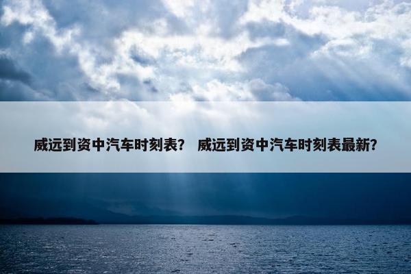 威远到资中汽车时刻表？ 威远到资中汽车时刻表最新？