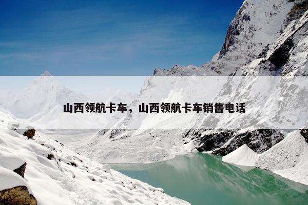 山西领航卡车，山西领航卡车销售电话