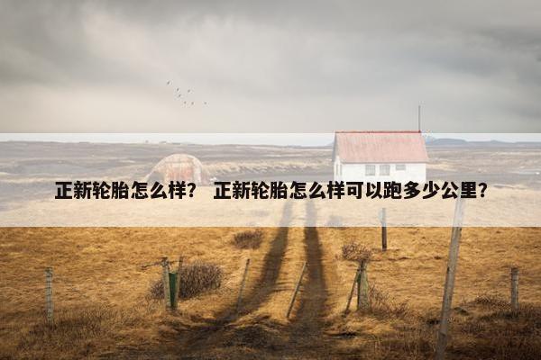 正新轮胎怎么样？ 正新轮胎怎么样可以跑多少公里？