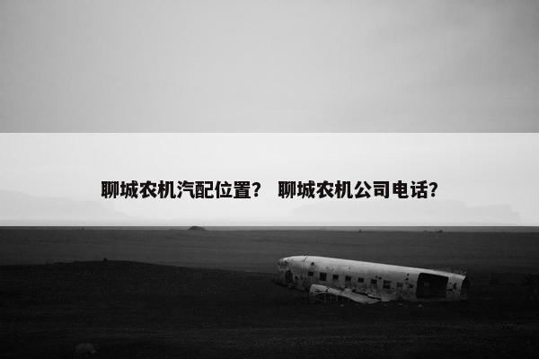聊城农机汽配位置？ 聊城农机公司电话？