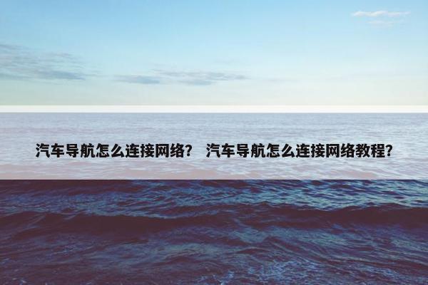 汽车导航怎么连接网络？ 汽车导航怎么连接网络教程？