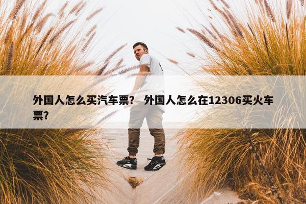 外国人怎么买汽车票？ 外国人怎么在12306买火车票？