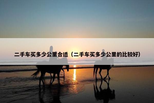 二手车买多少公里合适（二手车买多少公里的比较好）