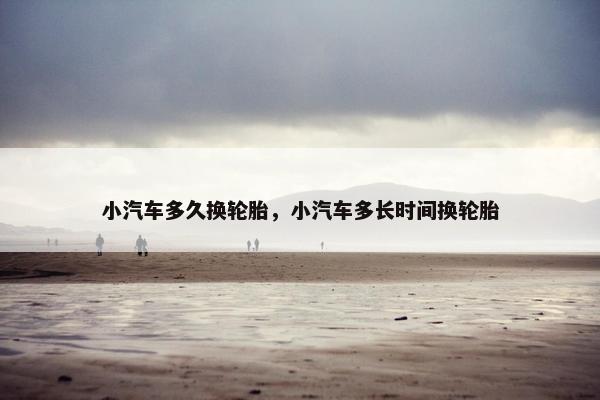 小汽车多久换轮胎，小汽车多长时间换轮胎