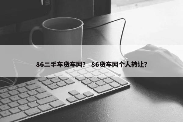 86二手车货车网？ 86货车网个人转让？