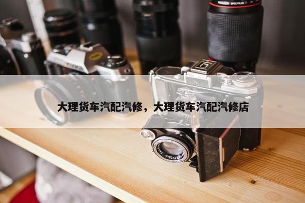 大理货车汽配汽修，大理货车汽配汽修店