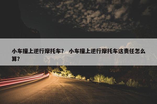 小车撞上逆行摩托车？ 小车撞上逆行摩托车这责任怎么算？