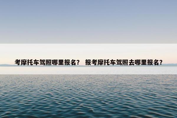 考摩托车驾照哪里报名？ 报考摩托车驾照去哪里报名？