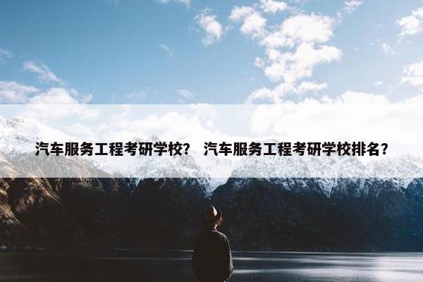 汽车服务工程考研学校？ 汽车服务工程考研学校排名？