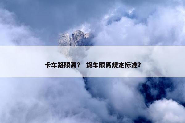 卡车路限高？ 货车限高规定标准？