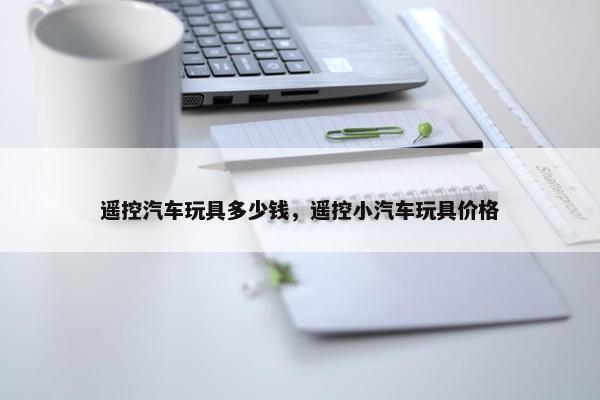 遥控汽车玩具多少钱，遥控小汽车玩具价格