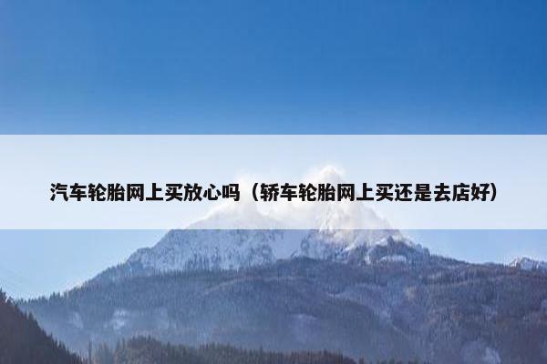 汽车轮胎网上买放心吗（轿车轮胎网上买还是去店好）