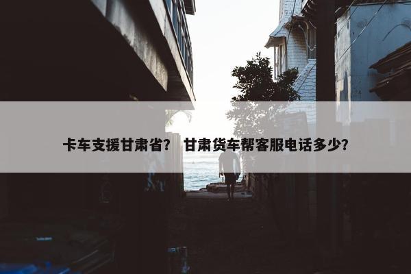 卡车支援甘肃省？ 甘肃货车帮客服电话多少？