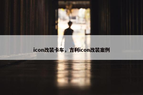 icon改装卡车，吉利icon改装案例