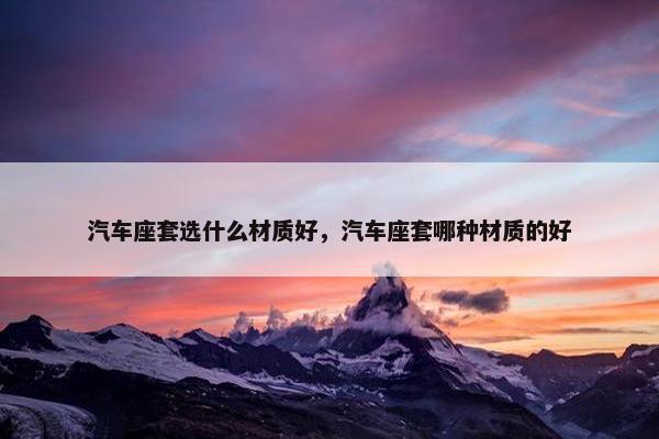 汽车座套选什么材质好，汽车座套哪种材质的好