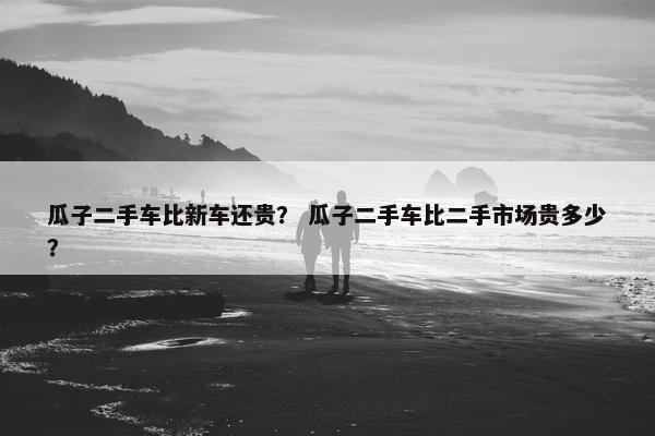 瓜子二手车比新车还贵？ 瓜子二手车比二手市场贵多少？