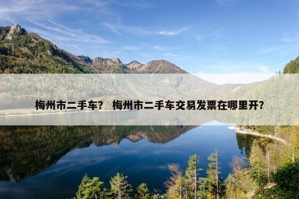 梅州市二手车？ 梅州市二手车交易发票在哪里开？