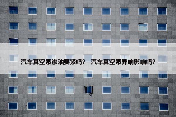 汽车真空泵渗油要紧吗？ 汽车真空泵异响影响吗？