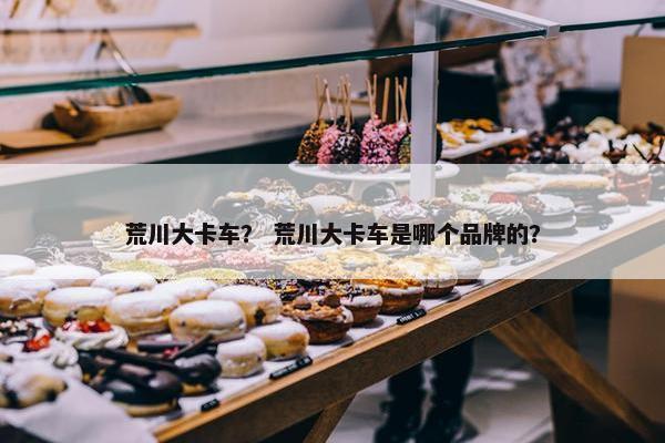 荒川大卡车？ 荒川大卡车是哪个品牌的？