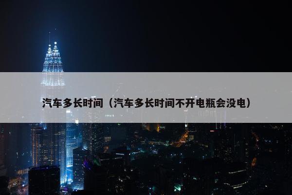 汽车多长时间（汽车多长时间不开电瓶会没电）