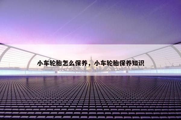 小车轮胎怎么保养，小车轮胎保养知识