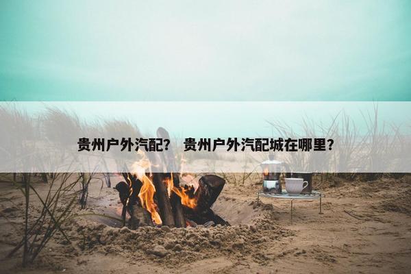 贵州户外汽配？ 贵州户外汽配城在哪里？
