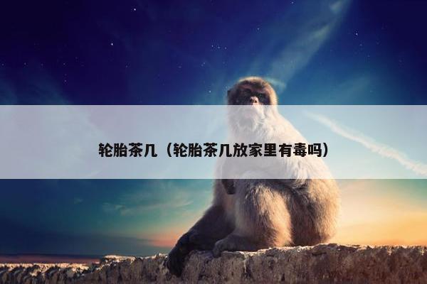 轮胎茶几（轮胎茶几放家里有毒吗）