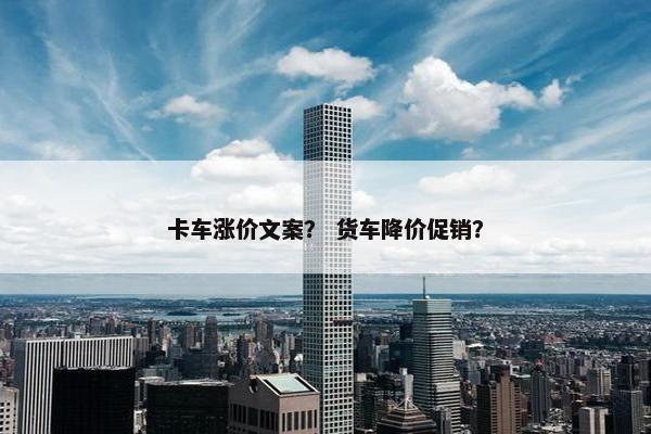 卡车涨价文案？ 货车降价促销？