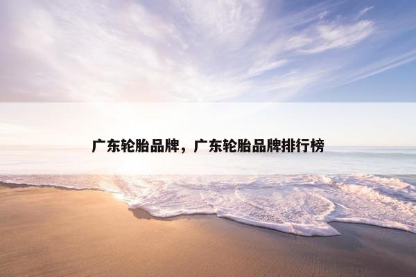 广东轮胎品牌，广东轮胎品牌排行榜