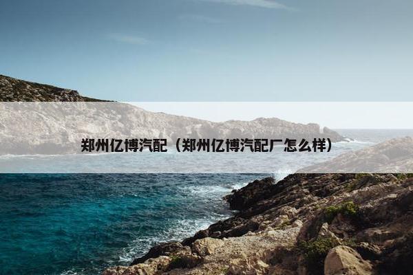 郑州亿博汽配（郑州亿博汽配厂怎么样）