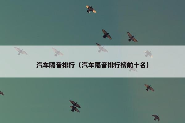 汽车隔音排行（汽车隔音排行榜前十名）