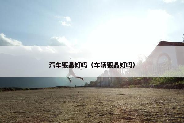 汽车镀晶好吗（车辆镀晶好吗）