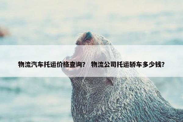 物流汽车托运价格查询？ 物流公司托运轿车多少钱？