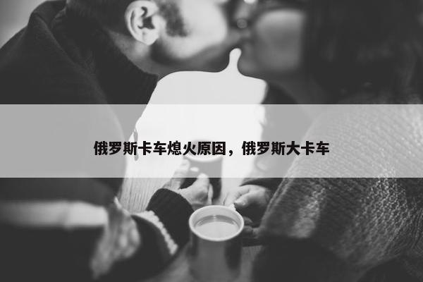 俄罗斯卡车熄火原因，俄罗斯大卡车