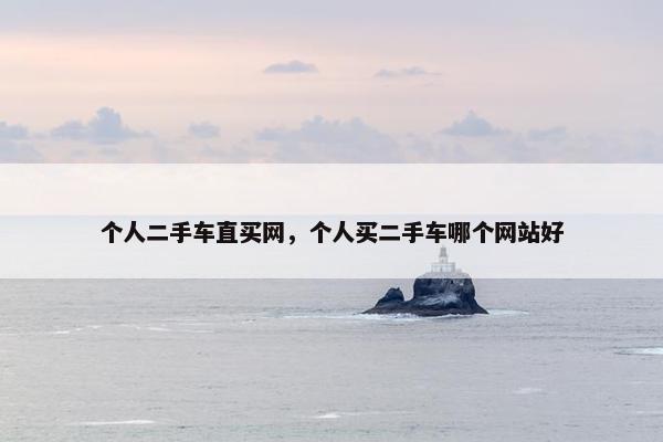 个人二手车直买网，个人买二手车哪个网站好