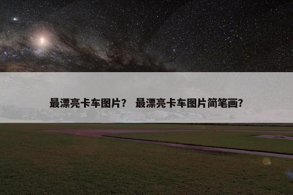 最漂亮卡车图片？ 最漂亮卡车图片简笔画？