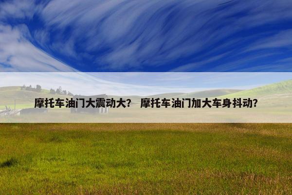 摩托车油门大震动大？ 摩托车油门加大车身抖动？