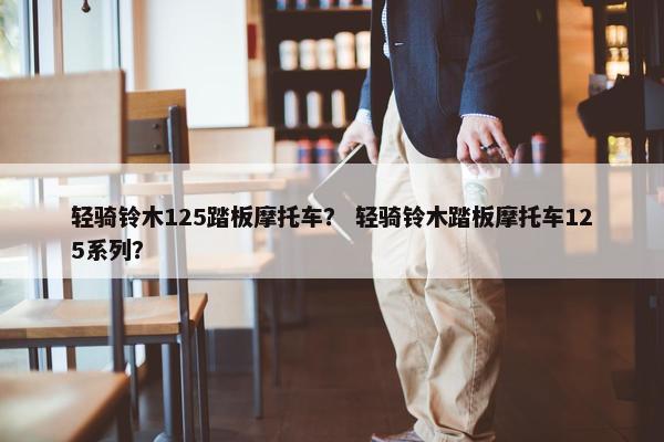 轻骑铃木125踏板摩托车？ 轻骑铃木踏板摩托车125系列？