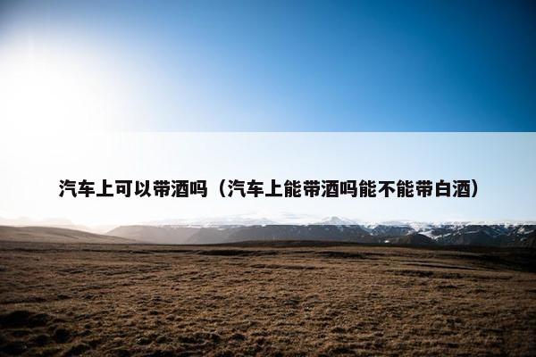 汽车上可以带酒吗（汽车上能带酒吗能不能带白酒）