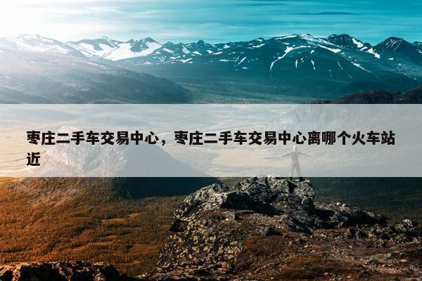 枣庄二手车交易中心，枣庄二手车交易中心离哪个火车站近