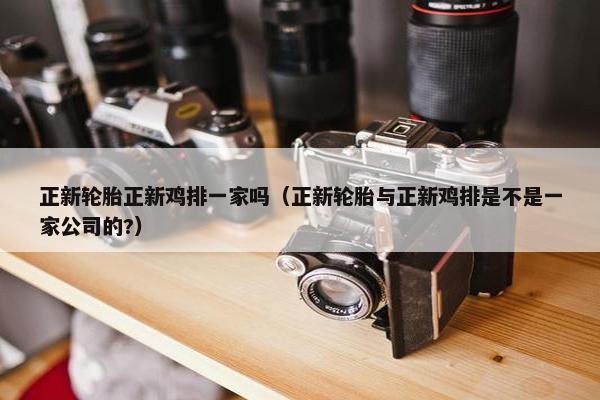 正新轮胎正新鸡排一家吗（正新轮胎与正新鸡排是不是一家公司的?）